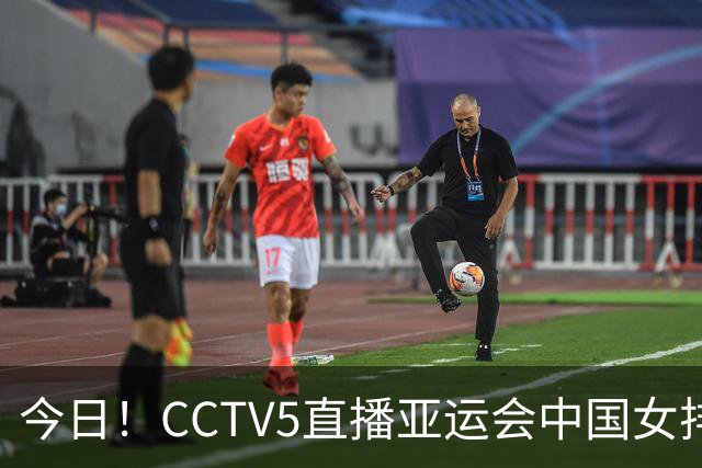 今日！CCTV5直播亚运会中国女排+中超，5+转中国男篮，网络转大连鲲城+曼城+尤文等